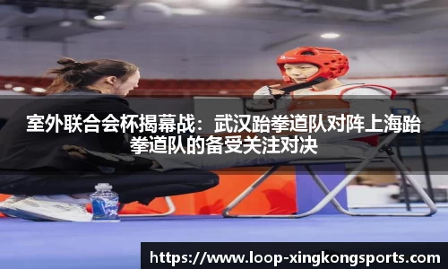 室外联合会杯揭幕战：武汉跆拳道队对阵上海跆拳道队的备受关注对决
